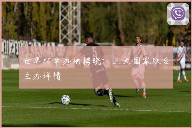 世界杯举办地揭晓：三大国家联合主办详情