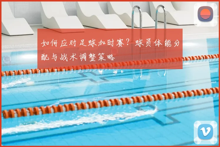 如何应对足球加时赛？球员体能分配与战术调整策略