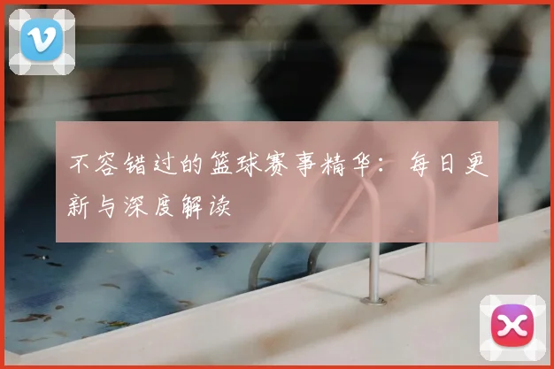不容错过的篮球赛事精华：每日更新与深度解读