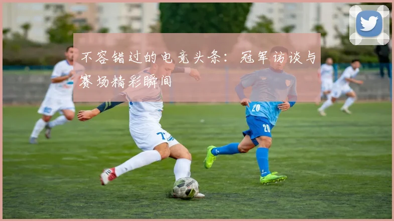 不容错过的电竞头条：冠军访谈与赛场精彩瞬间