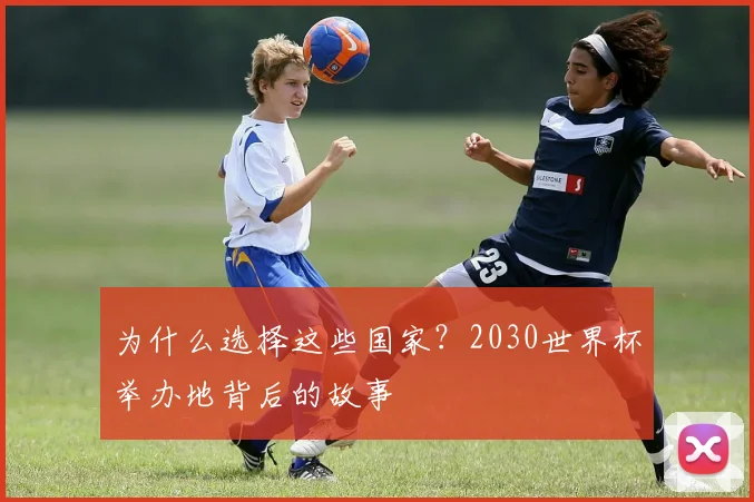 为什么选择这些国家？2030世界杯举办地背后的故事