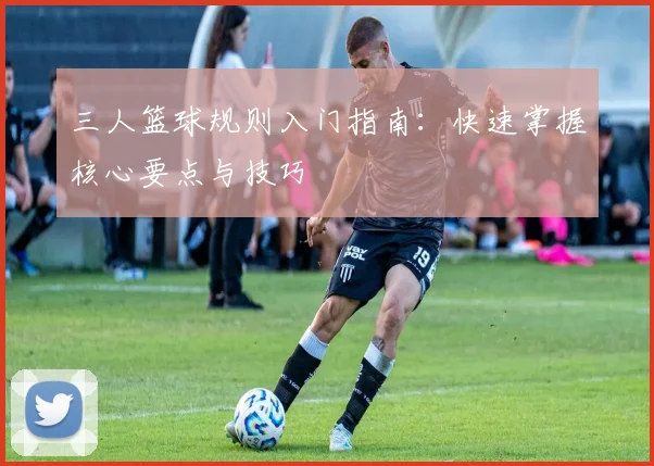 三人篮球规则入门指南：快速掌握核心要点与技巧