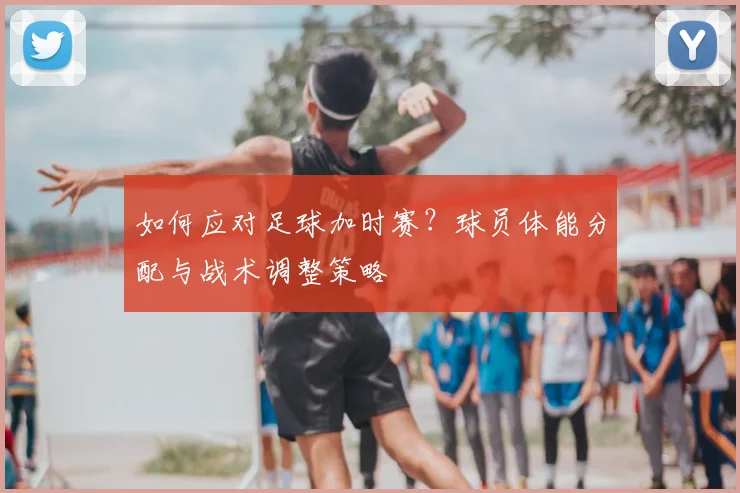 如何应对足球加时赛？球员体能分配与战术调整策略
