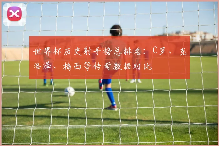 世界杯历史射手榜总排名：C罗、克洛泽、梅西等传奇数据对比